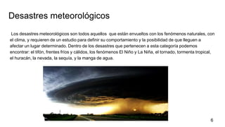 Desastres meteorológicos
Los desastres meteorológicos son todos aquellos que están envueltos con los fenómenos naturales, con
el clima, y requieren de un estudio para definir su comportamiento y la posibilidad de que lleguen a
afectar un lugar determinado. Dentro de los desastres que pertenecen a esta categoría podemos
encontrar: el tifón, frentes fríos y cálidos, los fenómenos El Niño y La Niña, el tornado, tormenta tropical,
el huracán, la nevada, la sequía, y la manga de agua.
6
 