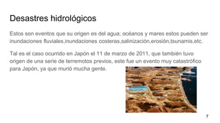 Desastres hidrológicos
Estos son eventos que su origen es del agua; océanos y mares estos pueden ser
inundaciones fluviales,inundaciones costeras,salinización,erosión,tsunamis,etc.
Tal es el caso ocurrido en Japón el 11 de marzo de 2011, que también tuvo
origen de una serie de terremotos previos, este fue un evento muy catastrófico
para Japón, ya que murió mucha gente.
7
 