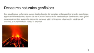Desastres naturales geofísicos
Son aquellos que se forman o surgen desde el centro del planeta o en la superficie terrestre que afectan
significativamente el ritmo de vida del ser humano. Dentro de los desastres que pertenecen a este grupo
podemos encontrar: avalancha, derrumbe, tormenta solar, el terremoto y la erupción volcánica, el
incendio, el hundimiento de tierra y la erupción.
8
 