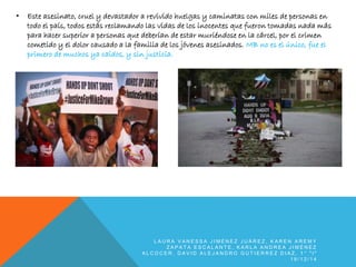 • Este asesinato, cruel y devastador a revivido huelgas y caminatas con miles de personas en
todo el país, todos estás reclamando las vidas de los inocentes que fueron tomadas nada más
para hacer superior a personas que deberían de estar muriéndose en la cárcel, por el crimen
cometido y el dolor causado a la familia de los jóvenes asesinados. MB no es el único, fue el
primero de muchos ya caídos, y sin justicia.
L A U R A V A N E S S A J I M É N E Z J U Á R E Z , K A R E N A R E M Y
Z A P A T A E S C A L A N T E , K A R L A A N D R E A J I M É N E Z
A L C O C E R , D A V I D A L E J A N D R O G U T I E R R E Z D I A Z , 1 ° " I "
1 9 / 1 2 / 1 4
 