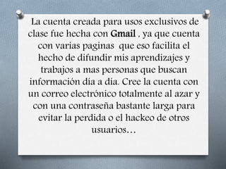 La cuenta creada para usos exclusivos de
clase fue hecha con Gmail , ya que cuenta
con varias paginas que eso facilita el
hecho de difundir mis aprendizajes y
trabajos a mas personas que buscan
información día a día. Cree la cuenta con
un correo electrónico totalmente al azar y
con una contraseña bastante larga para
evitar la perdida o el hackeo de otros
usuarios…
 