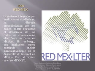 1990
RED-MEX
Organismo integrado por
instituciones académicas,
ya discutía
procedimientos con los
cuales podría regularse
el desarrollo de las
redes de comunicación
electrónica de datos en
México. Sin embargo,
esa institución nunca
consiguió incidir
significativamente en el
desarrollo de Internet en
México. Por tal motivo
se creó MEXNET.
David Alejandro Gutierrez Diaz, Karla
Andrea Jimenez Alcocer, Karen Aremi
Zapata Escalante, Laura Vanessa
Jimenez Juarez. 1° "I" 03/12/2014
 
