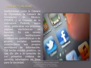 1998-ACTUALIDAD
Instituciones como la Cámara
de Diputados, la Cámara de
Senadores de México,
PEMEX, y el Consejo de la
Judicatura Federal, entre
otras, publicaron sus primeras
páginas electrónicas en
Internet. En ese mismo
periodo, instituciones
académicas, periodísticas o de
grupos sociales también
establecieron sus propios
servidores de información.
Tal hecho resultó positivo, ya
que dio pie a la creación de
los primeros centros de
servicio informativo en línea
para la sociedad.
David Alejandro Gutierrez Diaz, Karla
Andrea Jimenez Alcocer, Karen Aremi
Zapata Escalante, Laura Vanessa
Jimenez Juarez. 1° "I" 03/12/2014
 