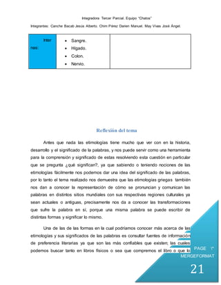 Integradora Tercer Parcial. Equipo “Chatos”
Integrantes: Canche Bacab Jesús Alberto. Chim Pérez Darien Manuel. May Vivas José Ángel.
PAGE *
MERGEFORMAT
21
Inter
nas:
 Sangre.
 Hígado.
 Colon.
 Nervio.
Reflexión del tema
Antes que nada las etimologías tiene mucho que ver con en la historia,
desarrollo y el significado de la palabras, y nos puede servir como una herramienta
para la comprensión y significado de estas resolviendo esta cuestión en particular
que se pregunta ¿qué significan?, ya que sabiendo o teniendo nociones de las
etimologías fácilmente nos podemos dar una idea del significado de las palabras,
por lo tanto el tema realizado nos demuestra que las etimologías griegas también
nos dan a conocer la representación de cómo se pronuncian y comunican las
palabras en distintos sitios mundiales con sus respectivas regiones culturales ya
sean actuales o antiguas, precisamente nos da a conocer las transformaciones
que sufre la palabra en sí, porque una misma palabra se puede escribir de
distintas formas y significar lo mismo.
Una de las de las formas en la cual podríamos conocer más acerca de las
etimologías y sus significados de las palabras es consultar fuentes de información
de preferencia literarias ya que son las más confiables que existen; las cuales
podemos buscar tanto en libros físicos o sea que compremos el libro o que lo
 