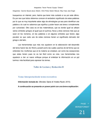 Integradora Tercer Parcial. Equipo “Chatos”
Integrantes: Canche Bacab Jesús Alberto. Chim Pérez Darien Manuel. May Vivas José Ángel.
PAGE *
MERGEFORMAT
21
busquemos en internet, pero, habría que tener más cuidado si es por este último.
Es por eso que todos debemos conocer el verdadero significado de estas palabras
por lo que es muy importante saber algo de etimologías ya sea para identificar una
palabra a la cual no sabemos que significa y poder hacer una tarea o simplemente
por curiosidad. Otro caso es en las matemáticas, que es donde igual se utilizan
varios símbolos griegos al igual que en química, física y otras ciencias más que ya
sean en los números, en las palabras o en algunos símbolos que tienen, algo
peculiar es que cada una de estas ciencias tienen un significado derivado del
griego o del latín.
Las herramientas que más nos ayudaron en la elaboración del desarrollo
del tema fueron las de Word y powert point, las cuales usamos de tal forma que se
entiendan los morfemas que en la materia se emplean, así como las excepciones
que estas tienen pues no es tan fácil como se cree. Las herramientas nos
ayudaron a dar un nuevo enfoque porque al sintetizar la información en un ppt
tuvimos más facilidad para expresar los temas.
Taller de Lectura y Redacción II
Tema: Interpretaciónde textos recreativos
Información tomada de: (Morales Ojeda & Vidales Ripoll, 2015)
A continuación se presenta un power point con una breve explicación:
 