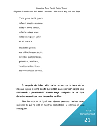 Integradora Tercer Parcial. Equipo “Chatos”
Integrantes: Canche Bacab Jesús Alberto. Chim Pérez Darien Manuel. May Vivas José Ángel.
PAGE *
MERGEFORMAT
21
Yo sé que os habéis posado
sobre el juguete encantado,
sobre el librote cerrado,
sobre la carta de amor,
sobre los párpados yertos
de los muertos.
Inevitables golosas,
que ni labráis como abejas,
ni brilláis cual mariposas;
pequeñitas, revoltosas,
vosotras, amigas viejas,
me evocáis todas las cosas.
3. después de haber leído varios textos con el tema de las
moscas, creen el suyo donde las utilicen para expresar alguna idea,
sentimiento o pensamiento. Pueden elegir cualquiera de los tipos
de textos recreativos para desarrollar su idea.
Que las moscas al igual que algunas personas muchas veces
queremos lo que no está en nuestras posibilidades y estamos ahí para
conseguirlo.
 