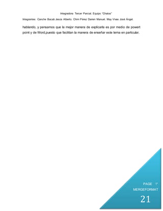 Integradora Tercer Parcial. Equipo “Chatos”
Integrantes: Canche Bacab Jesús Alberto. Chim Pérez Darien Manuel. May Vivas José Ángel.
PAGE *
MERGEFORMAT
21
hablando, y pensamos que la mejor manera de explicarla es por medio de powert
point y de Word,puesto que facilitan la manera de enseñar este tema en particular.
 
