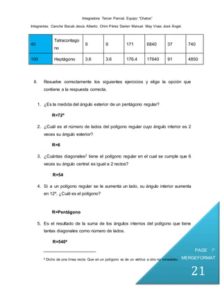 Integradora Tercer Parcial. Equipo “Chatos”
Integrantes: Canche Bacab Jesús Alberto. Chim Pérez Darien Manuel. May Vivas José Ángel.
PAGE *
MERGEFORMAT
21
40
Tatracontago
no
9 9 171 6840 37 740
100 Heptágono 3.6 3.6 176.4 17640 91 4850
II. Resuelve correctamente los siguientes ejercicios y elige la opción que
contiene a la respuesta correcta.
1. ¿Es la medida del ángulo exterior de un pentágono regular?
R=72º
2. ¿Cuál es el número de lados del polígono regular cuyo ángulo interior es 2
veces su ángulo exterior?
R=6
3. ¿Cuántas diagonales2 tiene el polígono regular en el cual se cumple que 6
veces su ángulo central es igual a 2 rectos?
R=54
4. Si a un polígono regular se le aumenta un lado, su ángulo interior aumenta
en 12º. ¿Cuál es el polígono?
R=Pentágono
5. Es el resultado de la suma de los ángulos internos del polígono que tiene
tantas diagonales como número de lados.
R=540º
2 Dicho de una línea recta: Que en un polígono va de un vértice a otro no inmediato.
 