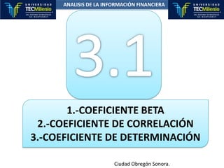 ANALISIS DE LA INFORMACIÓN FINANCIERA 3.1 1.-COEFICIENTE BETA 2.-COEFICIENTE DE CORRELACIÓN 3.-COEFICIENTE DE DETERMINACIÓN Ciudad Obregón Sonora. 