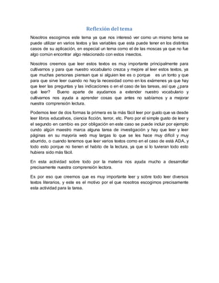 Reflexión del tema
Nosotros escogimos este tema ya que nos interesó ver como un mismo tema se
puede utilizar en varios textos y las variables que esta puede tener en los distintos
casos de su aplicación, en especial un tema como el de las moscas ya que no fue
algo común encontrar algo relacionado con estos insectos.
Nosotros creemos que leer estos textos es muy importante principalmente para
cultivarnos y para que nuestro vocabulario crezca y mejore al leer estos textos, ya
que muchas personas piensan que si alguien lee es o porque es un tonto y que
para que sirve leer cuando no hay la necesidad como en los exámenes ya que hay
que leer las preguntas y las indicaciones o en el caso de las tareas, así que ¿para
qué leer? Bueno aparte de ayudarnos a extender nuestro vocabulario y
cultivarnos nos ayuda a aprender cosas que antes no sabíamos y a mejorar
nuestra comprensión lectura.
Podemos leer de dos formas la primera es la más fácil leer por gusto que va desde
leer libros educativos, ciencia ficción, terror, etc. Pero por el simple gusto de leer y
el segundo en cambio es por obligación en este caso se puede incluir por ejemplo
cundo algún maestro marca alguna tarea de investigación y hay que leer y leer
páginas en su mayoría web muy largas lo que se les hace muy difícil y muy
aburrido, o cuando tenemos que leer varios textos como en el caso de está ADA, y
todo esto porque no tienen el habito de la lectura, ya que si lo tuvieran todo esto
hubiera sido más fácil.
En esta actividad sobre todo por la materia nos ayuda mucho a desarrollar
precisamente nuestra comprensión lectora.
Es por eso que creemos que es muy importante leer y sobre todo leer diversos
textos literarios, y este es el motivo por el que nosotros escogimos precisamente
esta actividad para la tarea.
 