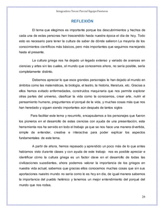Integradora Tercer Parcial Equipo Fiesteros
28
REFLEXIÓN
El tema que elegimos es importante porque los descubrimientos y hechos de
cada una de estas personas han trascendido hasta nuestra época el día de hoy. Todo
esto es necesario para tener la cultura de saber de dónde salieron La mayoría de los
conocimientos científicos más básicos, pero más importantes que seguimos manejando
hasta el presente.
La cultura griega nos ha dejado un legado extenso y variado de avances en
ciencias y artes sin las cuales, el mundo que conocemos ahora, no sería posible, sería
completamente distinto.
Debemos apreciar lo que esos grandes personajes le han dejado al mundo en
ámbitos como las matemáticas, la biología, el teatro, la historia, literatura, etc. Gracias a
ellos hemos evitado enfermedades, construidos maquinaria que nos permite explorar
otras partes del universo, clasificar la vida como la conocemos, crear arte, nutrir el
pensamiento humano, preguntarnos el porqué de la vida, y muchas cosas más que nos
han heredado y siguen siendo importantes aún después de tantos siglos
Para facilitar este tema y resumirlo, encapsulamos a los personajes que fueron
los pioneros en el desarrollo de estas ciencias con ayuda de una presentación, esta
herramienta nos ha servido en todo el trabajo ya que se nos hace una manera divertida,
simple de entender, creativa e interactiva para poder explicar los aspectos
fundamentales de este tema.
A partir de ahora, hemos repasado y aprendido un poco más de lo que antes
habíamos visto durante clases y con ayuda de este trabajo nos es posible apreciar e
identificar cómo la cultura griega es un factor clave en el desarrollo de todas las
civilizaciones sucedientes, ahora podemos valorar la importancia de los griegos en
nuestra vida actual, sabemos que gracias ellos conocemos muchas cosas que sin sus
aportaciones nuestro mundo no sería como lo es hoy en día, de igual manera sabemos
la importancia del pueblo helénico y tenemos un mejor entendimiento del porqué del
mundo que nos rodea.
 