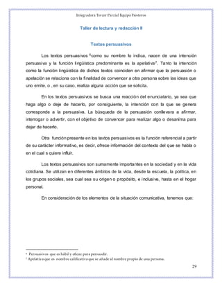 Integradora Tercer Parcial Equipo Fiesteros
29
Taller de lectura y redacción II
Textos persuasivos
Los textos persuasivos 6como su nombre lo indica, nacen de una intención
persuasiva y la función lingüística predominante es la apelativa7. Tanto la intención
como la función lingüística de dichos textos coinciden en afirmar que la persuasión o
apelación se relaciona con la finalidad de convencer a otra persona sobre las ideas que
uno emite, o , en su caso, realiza alguna acción que se solicita.
En los textos persuasivos se busca una reacción del enunciatario, ya sea que
haga algo o deje de hacerlo, por consiguiente, la intención con la que se genera
corresponde a la persuasiva. La búsqueda de la persuasión conllevara a afirmar,
interrogar o advertir, con el objetivo de convencer para realizar algo o desanima para
dejar de hacerlo.
Otra función presente en los textos persuasivos es la función referencial a partir
de su carácter informativo, es decir, ofrece información del contexto del que se habla o
en el cual s quiere influir.
Los textos persuasivos son sumamente importantes en la sociedad y en la vida
cotidiana. Se utilizan en diferentes ámbitos de la vida, desde la escuela, la política, en
los grupos sociales, sea cual sea su origen o propósito, e inclusive, hasta en el hogar
personal.
En consideración de los elementos de la situación comunicativa, tenemos que:
6 Persuasivos que es hábil y eficaz para persuadir.
7 Apelativa que es nombre calificativoque se añade al nombrepropio de una persona.
 
