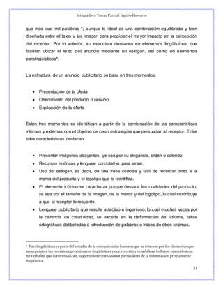 Integradora Tercer Parcial Equipo Fiesteros
31
que más que mil palabras “; aunque lo ideal es una combinación equilibrada y bien
diseñada entre el texto y las imagen para propiciar el mayor impacto en la percepción
del receptor. Por lo anterior, su estructura descansa en elementos lingüísticos, que
facilitan ubicar el texto del anuncio mediante un eslogan, así como en elementos
paralingüísticos8.
La estructura de un anuncio publicitario se basa en tres momentos:
 Presentación de la oferta
 Ofrecimiento del producto o servicio
 Explicación de la oferta
Estos tres momentos se identifican a partir de la combinación de las características
internas y externas con el objetivo de crear estrategias que persuadan al receptor. Entre
tales características destacan:
 Presentar imágenes atrayentes, ya sea por su elegancia, orden o colorido.
 Recursos retóricos y lenguaje connotativo para atraer.
 Uso del eslogan, es decir, de una frase concisa y fácil de recordar junto a la
marca del producto y el logotipo que lo identifica.
 El elemento icónico se caracteriza porque destaca las cualidades del producto,
ya sea por el tamaño de la imagen, de la marca y del logotipo, lo cual contribuye
a que el receptor lo recuerde.
 Lenguaje publicitario que resulte atractivo e ingenioso, lo cual muchas veces por
la carencia de creatividad, se excede en la deformación del idioma, faltas
ortográficas deliberadas o introducción de palabras o frases de otros idiomas.
8 Paralingüísticos es partedel estudio de la comunicación humana que se interesa por los elementos que
acompañan a las emisiones propiamente lingüísticas y que constituyen señales e indicios, normalmente
no verbales,que contextualizan,sugieren interpretaciones particulares de la información propiamente
lingüística.
 