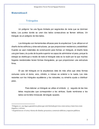 Integradora Tercer Parcial Equipo Fiesteros
3
MatemáticasII
Triángulos
Un polígono 1es una figura limitada por segmentos de recta que se dominan
lados. Los puntos donde se unen dos lados consecutivos se llaman vértices. Un
triángulo es un polígono de tres lados.
Los triángulos son herramientas eficaces para la arquitectura 2y se utilizan en el
diseño de los edificios y otras estructuras, ya que proporcionan resistencia y estabilidad.
Cuando se usan materiales de construcción para formas un triángulo, el diseño tiene
una gran base y la punta de la parte superior es capaz de administrar el peso, porque la
energía se distribuye a través de todo el triángulo esta es la razón por la que muchos
hogares residenciales tienen formas triangulares, ya que proporcionan una estructura
firme.
El uso del triángulo en la arquitectura data de más años que otras formas
comunes como el domo, arco, cilindro, e incluso es anterior a la rueda. Los más
resientes son los triángulos equiláteros y los isósceles; su simetría ayuda a distribuir
peso.
Para detonar un triángulo se utiliza el símbolo seguido de las tres
letras mayúsculas que corresponden a los vértices. Suele nombrarse a los
lados con la letra minúscula del ángulo opuesto.
1 Polígono es una figura geométrica plana que está limitada por tres o más rectas y tiene tres o más
ángulos y vértices.
2 Arquitectura es el artey técnica de diseñar,proyectar y construir edificios y espacios públicos.
 