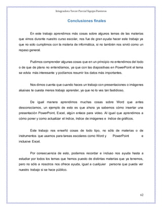 Integradora Tercer Parcial Equipo Fiesteros
62
Conclusiones finales
En este trabajo aprendimos más cosas sobre algunos temas de las materias
que vimos durante nuestro curso escolar, nos fue de gran ayuda hacer este trabajo ya
que no solo cumplimos con la materia de informática, si no también nos sirvió como un
repaso general.
Pudimos comprender algunas cosas que en un principio no entendimos del todo
o de que de plano no entendíamos, ya que con las diapositivas en PowerPoint el tema
se volvía más interesante y podíamos resumir los datos más importantes.
Nos dimos cuenta que cuando haces un trabajo con presentaciones o imágenes
alusivas te cuesta menos trabajo aprender, ya que no lo ves tan fastidioso.
De igual manera aprendimos muchas cosas sobre Word que antes
desconocíamos, un ejemplo de esto es que ahora ya sabemos cómo insertar una
presentación PowerPoint, Excel, algún enlace para video. Al igual que aprendimos a
cómo poner y como actualizar el índice, índice de imágenes e índice de gráficos.
Este trabajo nos enseñó cosas de todo tipo, no sólo de materias o de
instrumentos que usamos para tareas escolares como Word y PowerPoint e
inclusive Excel.
Por consecuencia de esto, podemos recordar e incluso nos ayuda hasta a
estudiar por todos los temas que hemos puesto de distintas materias que ya tenemos,
pero no sólo a nosotros nos ofrece ayuda, igual a cualquier persona que pueda ver
nuestro trabajo si se hace público.
 