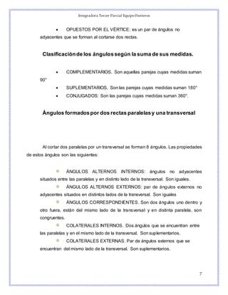 Integradora Tercer Parcial Equipo Fiesteros
7
 OPUESTOS POR EL VÉRTICE: es un par de ángulos no
adyacentes que se forman al cortarse dos rectas.
Clasificaciónde los ángulossegún la suma de sus medidas.
 COMPLEMENTARIOS. Son aquellas parejas cuyas medidas suman
90°
 SUPLEMENTARIOS. Son las parejas cuyas medidas suman 180°
 CONJUGADOS: Son las parejas cuyas medidas suman 360°.
Ángulos formadospor dos rectas paralelasy una transversal
Al cortar dos paralelas por un transversal se forman 8 ángulos. Las propiedades
de estos ángulos son las siguientes:
ÁNGULOS ALTERNOS INTERNOS: ángulos no adyacentes
situados entre las paralelas y en distinto lado de la transversal. Son iguales.
ÁNGULOS ALTERNOS EXTERNOS: par de ángulos externos no
adyacentes situados en distintos lados de la transversal. Son iguales
ÁNGULOS CORRESPONDIENTES. Son dos ángulos uno dentro y
otro fuera, están del mismo lado de la transversal y en distinta paralela, son
congruentes.
COLATERALES INTERNOS. Dos ángulos que se encuentran entre
las paralelas y en el mismo lado de la transversal. Son suplementarios.
COLATERALES EXTERNAS. Par de ángulos externos que se
encuentran del mismo lado de la transversal. Son suplementarios.
 