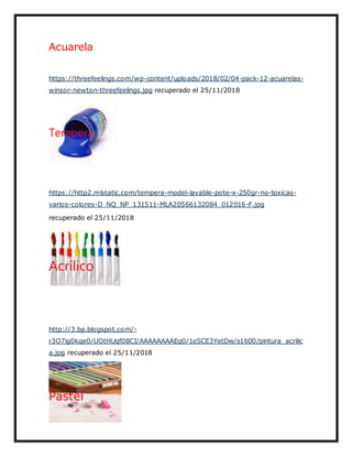 Acuarela
https://threefeelings.com/wp-content/uploads/2018/02/04-pack-12-acuarelas-
winsor-newton-threefeelings.jpg recuperado el 25/11/2018
Tempera
https://http2.mlstatic.com/tempera-model-lavable-pote-x-250gr-no-toxicas-
varios-colores-D_NQ_NP_131511-MLA20566132084_012016-F.jpg
recuperado el 25/11/2018
Acrílico
http://3.bp.blogspot.com/-
r3O7ig0kqe0/UOtHUqf08CI/AAAAAAAAEq0/1eSCE3YetDw/s1600/pintura_acrilic
a.jpg recuperado el 25/11/2018
Pastel
 