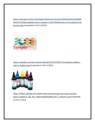 https://previews.123rf.com/images/michwich/michwich1506/michwich150600
056/41741920-pasteles-duros-rosados-y-p%C3%BArpuras-en-el-cuaderno-de-
bocetos.jpg recuperado el 25/11/2018
Temple
https://keeddo.com/wp-content/uploads/2014/10/2014.10-pinterest-tablero-
color-y-pattern.jpg recuperado el 25/11/2018
Tinta
https://http2.mlstatic.com/100ml-tinta-universal-para-hp-canon-brother-
epson-calidad-D_NQ_NP_19904-MLM20180811817_102014-F.jpg recuperado
el 25/11/2018
 