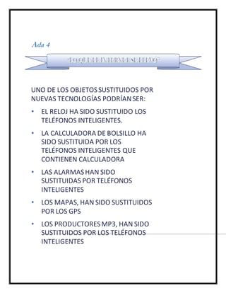 Ada 4
UNO DE LOS OBJETOSSUSTITUIDOS POR
NUEVAS TECNOLOGÍAS PODRÍANSER:
• EL RELOJ HA SIDO SUSTITUIDO LOS
TELÉFONOS INTELIGENTES.
• LA CALCULADORA DE BOLSILLO HA
SIDO SUSTITUIDA POR LOS
TELÉFONOS INTELIGENTES QUE
CONTIENEN CALCULADORA
• LAS ALARMASHAN SIDO
SUSTITUIDAS POR TELÉFONOS
INTELIGENTES
• LOS MAPAS, HAN SIDO SUSTITUIDOS
POR LOS GPS
• LOS PRODUCTORESMP3, HAN SIDO
SUSTITUIDOS POR LOS TELÉFONOS
INTELIGENTES
 