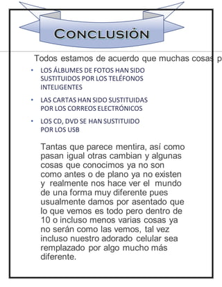 • LOS ÁLBUMES DE FOTOS HAN SIDO
SUSTITUIDOS POR LOS TELÉFONOS
INTELIGENTES
• LAS CARTAS HAN SIDO SUSTITUIDAS
POR LOS CORREOS ELECTRÓNICOS
• LOS CD, DVD SE HAN SUSTITUIDO
POR LOS USB
Tantas que parece mentira, así como
pasan igual otras cambian y algunas
cosas que conocimos ya no son
como antes o de plano ya no existen
y realmente nos hace ver el mundo
de una forma muy diferente pues
usualmente damos por asentado que
lo que vemos es todo pero dentro de
10 o incluso menos varias cosas ya
no serán como las vemos, tal vez
incluso nuestro adorado celular sea
remplazado por algo mucho más
diferente.
Todos estamos de acuerdo que muchas cosas pa
 