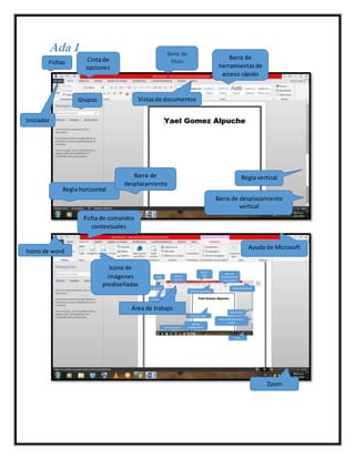 Ada 1 Barra de
tituloFichas Cinta de
opciones
Barra de
herramientasde
acceso rápido
Grupos
Iniciador
Regla horizontal
Regla verticalBarra de
desplazamiento
horizontal
Barra de desplazamiento
vertical
Vistasde documentos
Ficha de comandos
contextuales
Área de trabajo
Zoom
Ayuda de Microsoft
Icono de word
Icono de
imágenes
prediseñadas
 