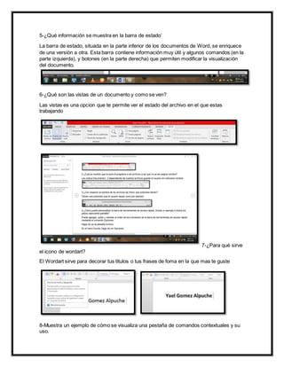 5-¿Qué información se muestra en la barra de estado’
La barra de estado, situada en la parte inferior de los documentos de Word, se enriquece
de una versión a otra. Esta barra contiene información muy útil y algunos comandos (en la
parte izquierda), y botones (en la parte derecha) que permiten modificar la visualización
del documento.
6-¿Qué son las vistas de un documento y como se ven?
Las vistas es una opcion que te permite ver el estado del archivo en el que estas
trabajando
7-¿Para qué sirve
el icono de wordart?
El Wordart sirve para decorar tus titulos o tus frases de foma en la que mas te guste
8-Muestra un ejemplo de cómo se visualiza una pestaña de comandos contextuales y su
uso.
 