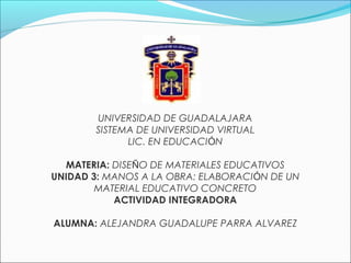 UNIVERSIDAD DE GUADALAJARA
SISTEMA DE UNIVERSIDAD VIRTUAL
LIC. EN EDUCACIÓN
MATERIA: DISEÑO DE MATERIALES EDUCATIVOS
UNIDAD 3: MANOS A LA OBRA: ELABORACIÓN DE UN
MATERIAL EDUCATIVO CONCRETO
ACTIVIDAD INTEGRADORA
ALUMNA: ALEJANDRA GUADALUPE PARRA ALVAREZ
 