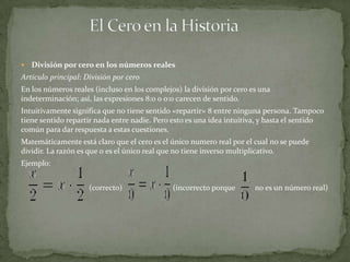   División por cero en los números reales
Artículo principal: División por cero
En los números reales (incluso en los complejos) la división por cero es una
indeterminación; así, las expresiones 8:0 o 0:0 carecen de sentido.
Intuitivamente significa que no tiene sentido «repartir» 8 entre ninguna persona. Tampoco
tiene sentido repartir nada entre nadie. Pero esto es una idea intuitiva, y basta el sentido
común para dar respuesta a estas cuestiones.
Matemáticamente está claro que el cero es el único numero real por el cual no se puede
dividir. La razón es que 0 es el único real que no tiene inverso multiplicativo.
Ejemplo:


                     (correcto)               (incorrecto porque       no es un número real)
 