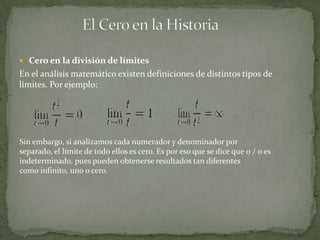  Cero en la división de límites
En el análisis matemático existen definiciones de distintos tipos de
límites. Por ejemplo:




Sin embargo, si analizamos cada numerador y denominador por
separado, el límite de todo ellos es cero. Es por eso que se dice que 0 / 0 es
indeterminado, pues pueden obtenerse resultados tan diferentes
como infinito, uno o cero.
 