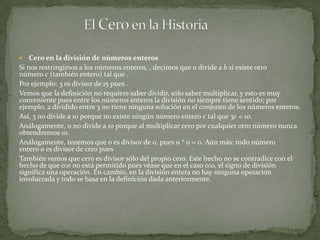    Cero en la división de números enteros
Si nos restringimos a los números enteros, , decimos que a divide a b si existe otro
número c (también entero) tal que .
Por ejemplo: 3 es divisor de 15 pues .
Vemos que la definición no requiere saber dividir, sólo saber multiplicar, y esto es muy
conveniente pues entre los números enteros la división no siempre tiene sentido; por
ejemplo, 2 dividido entre 3 no tiene ninguna solución en el conjunto de los números enteros.
Así, 3 no divide a 10 porque no existe ningún número entero c tal que 3c = 10.
Análogamente, 0 no divide a 10 porque al multiplicar cero por cualquier otro número nunca
obtendremos 10.
Análogamente, tenemos que 0 es divisor de 0, pues 0 * 0 = 0. Aún más: todo número
entero a es divisor de cero pues
También vemos que cero es divisor sólo del propio cero. Este hecho no se contradice con el
hecho de que 0:0 no está permitido pues véase que en el caso 0:0, el signo de división
significa una operación. En cambio, en la división entera no hay ninguna operación
involucrada y todo se basa en la definición dada anteriormente.
 