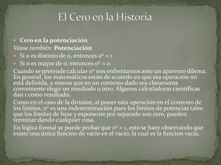 Cero en la potenciación
Véase también: Potenciación
 Si a es distinto de 0, entonces a0 = 1
 Si n es mayor de 0, entonces 0n = 0
Cuando se pretende calcular 00 nos enfrentamos ante un aparente dilema.
En general, los matemáticos están de acuerdo en que esa operación no
está definida, a menos que en un contexto dado sea claramente
conveniente elegir un resultado u otro. Algunas calculadoras científicas
dan 1 como resultado.
Como en el caso de la división, al poner esta operación en el contexto de
los límites, 00 es una indeterminación pues los límites de potencias tales
que los límites de base y exponente por separado son cero, pueden
terminar dando cualquier cosa.
En lógica formal se puede probar que 00 = 1, esto se hace observando que
existe una única función de vacío en el vacío, la cual es la función vacía.
 