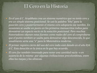  En el 500 d.C. Aryabhata crea un sistema numérico que no tenía cero y
  era un simple sistema posicional. Se usó la palabra "kha" para la
  posición cero y posteriormente el mismo cero adoptaría ese nombre. En
  ocasiones se usaba un punto en los primeros manuscritos indios para
  demostrar un espacio vacío en la notación posicional. Pero muchos
  historiadores objetan estas fuentes como reales del cero al comprobarse
  que el punto también se usaba para demostrar algo desconocido, lo que
  usualmente sería una "x" para la Matemática moderna.
 El primer registro cierto del uso del cero indio está datado en el año 876
  d.C. Esta datación es la única en la que hay acuerdo.
 El cero fue también inventado para notar una cantidad vacía -o en
  ausencia de la misma- por algunas civilizaciones precolombinas, entre
  ellas los mayas y los olmecas.
 