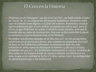  Ptolomeo en el "Almagest", escrito en el 130 D.C., ya había usado el valor
  de "vacío" de "0" en conjunción del sistema babilónico. Ptolomeo solía
  usar el símbolo entre dígitos o al final del número. Podríamos concluir
  equivocadamente que el cero habría arraigado sus raíces aquí, pero lo
  cierto es que Ptolomeo no usaba el símbolo como número, sino que lo
  consideraba un signo de puntuación. Este uso no fue extendido y pocos
  se sumaron a él para desvanecerse en la Historia.
 En tablas cuneiformes datadas en el año 1700 a.C. se ven anotaciones
  numéricas en su particular forma, este sistema no se parecía al actual
  de base 10, los babilonios utilizaban un sistema en base 60, esta
  notación no sería capaz de distinguir el número 23 del 203 o el 2003.
  Alrededor del 400 a.C., los babilonios comenzaron a colocar símbolos de
  dos cuñas en los lugares donde en nuestro sistema escribiríamos un
  cero, lo que en la realidad se leería 2”3 (dos, varios, tres). La ambigüedad
  no pareció preocupar a los babilonios.
 