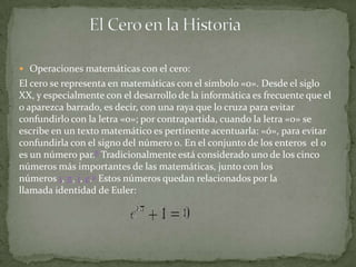  Operaciones matemáticas con el cero:
El cero se representa en matemáticas con el símbolo «0». Desde el siglo
XX, y especialmente con el desarrollo de la informática es frecuente que el
0 aparezca barrado, es decir, con una raya que lo cruza para evitar
confundirlo con la letra «o»; por contrapartida, cuando la letra «o» se
escribe en un texto matemático es pertinente acentuarla: «ó», para evitar
confundirla con el signo del número 0. En el conjunto de los enteros el 0
es un número par.8 Tradicionalmente está considerado uno de los cinco
números más importantes de las matemáticas, junto con los
números 1, π, i, e.9 Estos números quedan relacionados por la
llamada identidad de Euler:
 