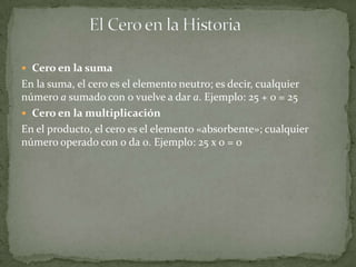  Cero en la suma
En la suma, el cero es el elemento neutro; es decir, cualquier
número a sumado con 0 vuelve a dar a. Ejemplo: 25 + 0 = 25
 Cero en la multiplicación
En el producto, el cero es el elemento «absorbente»; cualquier
número operado con 0 da 0. Ejemplo: 25 x 0 = 0
 