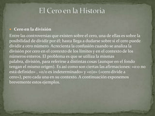  Cero en la división
Entre las controversias que existen sobre el cero, una de ellas es sobre la
posibilidad de dividir por él; hasta llega a dudarse sobre si el cero puede
dividir a otro número. Acrecienta la confusión cuando se analiza la
división por cero en el contexto de los límites y en el contexto de los
números enteros. El problema es que se utiliza la mismas
palabra, división, para referirse a distintas cosas (aunque en el fondo
tengan el mismo origen). Es así como son ciertas las afirmaciones: «0:0 no
está definido» , «0/0 es indeterminado» y «0|0» («cero divide a
cero»), pero cada una en su contexto. A continuación exponemos
brevemente estos ejemplos.
 