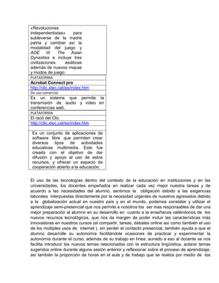 «Revoluciones
independentistas»
para
sublevarse de la madre
patria y cambiar así la
modalidad del juego y
AOE
III:
The
Asian
Dynasties e incluye tres
civilizaciones
asiáticas
además de nuevos mapas
y modos de juego.
PLATAFORMA

Acrobat Connect pro
http://clic.xtec.cat/es/index.htm
De uso comercial

Es un sistema que permite la
transmisión de audio y video en
conferencias web.
PLATAFORMA

El racó del Clic
http://clic.xtec.cat/es/index.htm
Es un conjunto de aplicaciones de
software libre que permiten crear
diversos tipos de actividades
educativas multimedia. Este fue
creado con el objetivo de dar
difusión y apoyo al uso de estos
recursos, y ofrecer un espacio de
cooperación abierto a la educación.
El uso de las tecnologías dentro del contexto de la educación en instituciones y en las
universidades, los docentes empeñados en realizar cada vez mejor nuestra tareas y de
acuerdo a las necesidades del alumno, sentimos la obligación debido a las exigencias
laborales interpuestas directamente por la necesidad urgentes de nuestros egresados debido
a la globalización actual en nuestro país y en el mundo, podemos constatar y utilizar el
aprendizaje semi-presencial que nos permite a nosotros los ser mas responsables de dar una
mejor preparación al alumno en su desarrollo en cuanto a la enseñanza valiéndonos de los
nuevos recursos tecnológicos, que nos da margen de poder incluir las características más
innovadoras en nuestros cursos (el compartir, tareas, debates online así como también el uso
de los múltiples usos de internet ), sin perder el contacto presencial, también ayuda a que el
alumno desarrolle su autonomía facilitándole ocasiones de practicar y experimentar la
autonomía durante el curso, además de su trabajo en línea; aunado a eso al docente se nos
facilita introducir los nuevos temas relacionados con la estructura lingüística, aclarar temas
sugeridos online durante alguna sesión anterior y reflexionar sobre el proceso de aprendizaje,
así también la proporción de horas en el aula y de trabajo que se realiza por medio de los

 