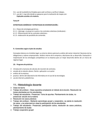 5.6.- uso de la plataforma Dropbox para subir archivos y verificar trabajos.
5.7.- uso de C. map tolls donde se apoyaran para la realización de mapas conCeptuales acordes a la materia.
Tema 6º
ESTRATEGIAS GENÉRICAS Y ESTRATEGIAS DE DIVERSIFICACIÓN.6.1.- Clases de estrategias genéricas.6.1.1.- Liderazgo en grupo en cuanto a los contratos colectivos (sindicatos).6.1.2.- Diferenciación de los contratos colectivos.6.1.3.- elaboración de portafolio de contenido.

9.- Contenidos según el plan de estudios
Conceptos básicos en el ámbito legal, su entorno obrero patronal y análisis del sector industrial. Nociones de las
obligaciones y valores empresariales. Análisis interno de la empresa y decisiones de su desarrollo. Evaluación e
implantación de las estrategias competitivas en la empresa para un mejor desarrollo dentro de un marco de
régimen legal.
10.- Programa de prácticas






introducción al proceso de cálculos de rescisión de contratos.
estudio de la relación obrero. Patrón. aplicación a un sector
análisis de la empresa.
practica dentro del laboratorio de informática en el uso de las tecnologías
uso de internet y plataformas.

11.- Metodología docente
 Clase de teoría
 Trabajo del profesor.- Clase expositiva empleando el método de la lección. Resolución de
dudas planteadas por los estudiantes.
 Trabajo del estudiante.- Presencial: Toma de apuntes. Planteamiento de dudas, no
presencial: estudio de la materia
 Resolución de casos prácticos
 Trabajo del profesor.- Mediante aprendizaje grupal y cooperativo, se planta la resolución
de casos, y se potenciará en clase la participación de los estudiantes
 Trabajo del estudiante.- Presencial, participación activa, resolución de casos prácticos,
planteamiento de dudas
 Trabajo cooperativo grupal

 