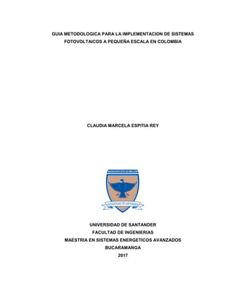 GUIA METODOLOGICA PARA LA IMPLEMENTACION DE SISTEMAS
FOTOVOLTAICOS A PEQUEÑA ESCALA EN COLOMBIA
CLAUDIA MARCELA ESPITIA REY
UNIVERSIDAD DE SANTANDER
FACULTAD DE INGENIERIAS
MAESTRIA EN SISTEMAS ENERGETICOS AVANZADOS
BUCARAMANGA
2017
 