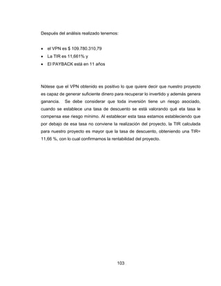 103
Después del análisis realizado tenemos:
 el VPN es $ 109.780.310,79
 La TIR es 11,661% y
 El PAYBACK está en 11 años
Nótese que el VPN obtenido es positivo lo que quiere decir que nuestro proyecto
es capaz de generar suficiente dinero para recuperar lo invertido y además genera
ganancia. Se debe considerar que toda inversión tiene un riesgo asociado,
cuando se establece una tasa de descuento se está valorando qué eta tasa le
compensa ese riesgo mínimo. Al establecer esta tasa estamos estableciendo que
por debajo de esa tasa no conviene la realización del proyecto, la TIR calculada
para nuestro proyecto es mayor que la tasa de descuento, obteniendo una TIR=
11,66 %, con lo cual confirmamos la rentabilidad del proyecto.
 
