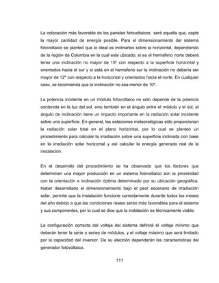 111
La colocación más favorable de los paneles fotovoltaicos será aquella que, capte
la mayor cantidad de energía posible. Para el dimensionamiento del sistema
fotovoltaico se planteó que lo ideal es inclinarlos sobre la horizontal, dependiendo
de la región de Colombia en la cual este ubicado, si es el hemisferio norte deberá
tener una inclinación no mayor de 15º con respecto a la superficie horizontal y
orientados hacia el sur y si está en el hemisferio sur la inclinación no debería ser
mayor de 12º con respecto a la horizontal y orientados hacia el norte. En cualquier
caso, se recomienda que la inclinación no sea menor de 10º.
La potencia incidente en un módulo fotovoltaico no sólo depende de la potencia
contenida en la luz del sol, sino también en el ángulo entre el módulo y el sol, el
ángulo de inclinación tiene un impacto importante en la radiación solar incidente
sobre una superficie. En general, las estaciones meteorológicas sólo proporcionan
la radiación solar total en el plano horizontal, por lo cual se planteó un
procedimiento para calcular la irradiación sobre una superficie inclinada con base
en la irradiación solar horizontal y así calcular la energía generada real de la
instalación.
En el desarrollo del procedimiento se ha observado que los factores que
determinan una mayor producción en un sistema fotovoltaico son la proximidad
con la orientación e inclinación óptima determinado por su ubicación geográfica.
Haber desarrollado el dimensionamiento bajo el peor escenario de irradiación
solar, permite que la instalación funcione correctamente durante todos los meses
del año debido a que las condiciones reales serán más favorables para el sistema
y sus componentes, por lo cual se dice que la instalación es técnicamente viable.
La configuración correcta del voltaje del sistema definirá el voltaje mínimo que
deberán tener la serie o series de módulos, y el voltaje máximo que será limitado
por la capacidad del inversor. De su elección dependerán las características del
generador fotovoltaico.
 