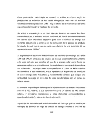 112
Como parte de la metodología se presentó un análisis económico según las
perspectivas de evolución de los costes energéticos. Para ello se aplicaron
variables como la depreciación, VPN, TIR y el retorno de la inversion que de forma
específica determinarán la viabilidad del proyecto.
Se aplicó la metodología a un caso ejemplo, teniendo en cuenta los datos
suministrados por la empresa Nexans Colombia, se realizó el dimensionamiento
del sistema solar fotovoltaico específico para suplir la cantidad de energía que
demanda actualmente la empresa en la iluminación de la Bodega de producto
terminado, la cual cuenta con un patio que dispone de una superficie útil de
aproximadamente 1600 m2
.
Al diagnosticar el recurso de radiación solar se encontró que el rango está entre
4,71-6,35 kWh/m2
en la zona de estudio. Se observa un comportamiento uniforme
a lo largo del año que beneficia el uso de la energía solar como fuente de
generación del recurso energético que demanda la empresa para el desarrollo de
sus actividades. Las proyecciones correspondientes a costos de kWh muestran
una tendencia al alza en el futuro, lo que representa un mayor valor de ahorro por
el uso de energía solar fotovoltaica y representando un factor que asegura una
rentabilidad moderada en proyectos de estas características, con un tiempo de
retorno menor.
La inversión requerida por Nexans para la implementación del sistema fotovoltaico
sería de $ 103.702.540, lo cual comprendería para un sistema de 112 paneles
solares, 7 inversores monofásicos y otros elementos correspondientes a
conexionado (cables) y elementos de estructura civil.
A partir de los resultados del análisis financiero se concluye que los ahorros por
concepto de disminuir el pago de facturas de energía durante la vida útil del
 