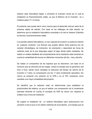 113
sistema solar fotovoltaico llegan a amortizar la inversión inicial por lo cual la
instalación es financieramente viable, ya que el Retorno de la Inversión es a
mediano plazo (11-12 años).
El presente caso puede servir como insumo para el desarrollo real por parte de la
empresa objeto de estudio. Con base en los hallazgos de este estudio, se
determina que la instalación fotovoltaica conectada a la red en Nexans Colombia
es técnica y económicamente viable.
Los paneles solares fotovoltaicos, no son capaces de producir su potencia máxima
en cualquier condición. Los factores que pueden alterar dicha potencia son de
carácter climatológico, de inclinación, de orientación y dependerá las horas de
radiación solar de la que dispongan según el lugar dónde estén instalados. Se
realizó un análisis detallado del comportamiento de la irradiación solar teniendo en
cuenta la variabilidad del recurso en diferentes momentos del día, mes y del año.
Se realizó un comparativo de los ingresos que se obtuvieron, con base en el
consumo que se ahorraría de las cargas, versus la energía que se generaría real
hora a hora, dando como resultado la reducción del tiempo de retorno de la
inversión a 7 años, en comparación con los 11 años inicialmente calculados. Así
mismo se presentó una variación en la VPN y en el TIR, mostrando como
resultado una mayor rentabilidad del proyecto.
Se identificó que la radiación solar es determinante para establecer la
productividad del sistema, ya que al realizar una comparación de lo inicialmente
estimado teniendo en cuenta el concepto de HSP es menor con respecto al
análisis hora a hora de irradiación.
Sé sugiere la instalación de un sistema fotovoltaico para autoconsumo con
conexión a red ya que no se utilizan sistemas de acumulación, y la energía que se
 