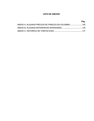 LISTA DE ANEXOS
Pág.
ANEXO A. ALGUNOS PRECIOS DE PANELES EN COLOMBIA .......................128
ANEXO B. ALGUNAS REFERENCIAS INVERSORES.......................................129
ANEXO C. HISTORICO DE TARIFAS ESSA ......................................................131
 