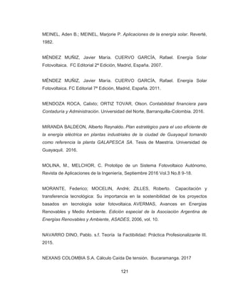 121
MEINEL, Aden B.; MEINEL, Marjorie P. Aplicaciones de la energía solar. Reverté,
1982.
MÉNDEZ MUÑIZ, Javier María. CUERVO GARCÍA, Rafael. Energía Solar
Fotovoltaica. FC Editorial 2ª Edición, Madrid, España. 2007.
MÉNDEZ MUÑIZ, Javier María. CUERVO GARCÍA, Rafael. Energía Solar
Fotovoltaica. FC Editorial 7ª Edición, Madrid, España. 2011.
MENDOZA ROCA, Calixto; ORTIZ TOVAR, Olson. Contabilidad financiera para
Contaduría y Administración. Universidad del Norte, Barranquilla-Colombia. 2016.
MIRANDA BALDEON, Alberto Reynaldo. Plan estratégico para el uso eficiente de
la energía eléctrica en plantas industriales de la ciudad de Guayaquil tomando
como referencia la planta GALAPESCA SA. Tesis de Maestría. Universidad de
Guayaquil. 2016.
MOLINA, M., MELCHOR, C. Prototipo de un Sistema Fotovoltaico Autónomo,
Revista de Aplicaciones de la Ingeniería, Septiembre 2016 Vol.3 No.8 9-18.
MORANTE, Federico; MOCELIN, André; ZILLES, Roberto. Capacitación y
transferencia tecnológica: Su importancia en la sostenibilidad de los proyectos
basados en tecnología solar fotovoltaica. AVERMAS, Avances en Energías
Renovables y Medio Ambiente. Edición especial de la Asociación Argentina de
Energías Renovables y Ambiente, ASADES, 2006, vol. 10.
NAVARRO DINO, Pablo. s.f. Teoría la Factibilidad: Práctica Profesionalizante III.
2015.
NEXANS COLOMBIA S.A. Cálculo Caída De tensión. Bucaramanga. 2017
 