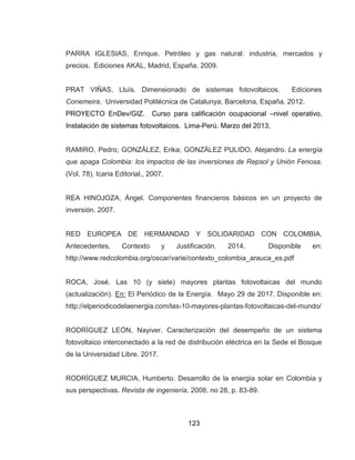 123
PARRA IGLESIAS, Enrique. Petróleo y gas natural: industria, mercados y
precios. Ediciones AKAL, Madrid, España. 2009.
PRAT VIÑAS, Lluís. Dimensionado de sistemas fotovoltaicos. Ediciones
Conemeira. Universidad Politécnica de Catalunya, Barcelona, España. 2012.
PROYECTO EnDev/GIZ. Curso para calificación ocupacional –nivel operativo,
Instalación de sistemas fotovoltaicos. Lima-Perú. Marzo del 2013.
RAMIRO, Pedro; GONZÁLEZ, Erika; GONZÁLEZ PULIDO, Alejandro. La energía
que apaga Colombia: los impactos de las inversiones de Repsol y Unión Fenosa.
(Vol. 78). Icaria Editorial., 2007.
REA HINOJOZA, Ángel. Componentes financieros básicos en un proyecto de
inversión. 2007.
RED EUROPEA DE HERMANDAD Y SOLIDARIDAD CON COLOMBIA.
Antecedentes, Contexto y Justificación. 2014. Disponible en:
http://www.redcolombia.org/oscar/varie/contexto_colombia_arauca_es.pdf
ROCA, José. Las 10 (y siete) mayores plantas fotovoltaicas del mundo
(actualización). En: El Periódico de la Energía. Mayo 29 de 2017. Disponible en:
http://elperiodicodelaenergia.com/las-10-mayores-plantas-fotovoltaicas-del-mundo/
RODRÍGUEZ LEÓN, Nayiver. Caracterización del desempeño de un sistema
fotovoltaico interconectado a la red de distribución eléctrica en la Sede el Bosque
de la Universidad Libre. 2017.
RODRÍGUEZ MURCIA, Humberto. Desarrollo de la energía solar en Colombia y
sus perspectivas. Revista de ingeniería, 2008, no 28, p. 83-89.
 