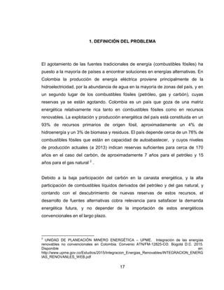 17
1. DEFINICIÓN DEL PROBLEMA
El agotamiento de las fuentes tradicionales de energía (combustibles fósiles) ha
puesto a la mayoría de países a encontrar soluciones en energías alternativas. En
Colombia la producción de energía eléctrica proviene principalmente de la
hidroelectricidad, por la abundancia de agua en la mayoría de zonas del país, y en
un segundo lugar de los combustibles fósiles (petróleo, gas y carbón), cuyas
reservas ya se están agotando. Colombia es un país que goza de una matriz
energética relativamente rica tanto en combustibles fósiles como en recursos
renovables. La explotación y producción energética del país está constituida en un
93% de recursos primarios de origen fósil, aproximadamente un 4% de
hidroenergía y un 3% de biomasa y residuos. El país depende cerca de un 78% de
combustibles fósiles que están en capacidad de autoabastecer, y cuyos niveles
de producción actuales (a 2013) indican reservas suficientes para cerca de 170
años en el caso del carbón, de aproximadamente 7 años para el petróleo y 15
años para el gas natural 2
.
Debido a la baja participación del carbón en la canasta energética, y la alta
participación de combustibles líquidos derivados del petróleo y del gas natural, y
contando con el descubrimiento de nuevas reservas de estos recursos, el
desarrollo de fuentes alternativas cobra relevancia para satisfacer la demanda
energética futura, y no depender de la importación de estos energéticos
convencionales en el largo plazo.
2
UNIDAD DE PLANEACIÓN MINERO ENERGÉTICA – UPME. Integración de las energías
renovables no convencionales en Colombia. Convenio ATN/FM-12825-CO. Bogotá D.C. 2015.
Disponible en:
http://www.upme.gov.co/Estudios/2015/Integracion_Energias_Renovables/INTEGRACION_ENERG
IAS_RENOVANLES_WEB.pdf
 