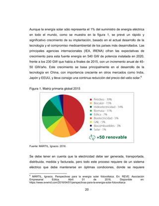 20
Aunque la energía solar sólo representa el 1% del suministro de energía eléctrica
en todo el mundo, como se muestra en la figura 1, se prevé un rápido y
significativo crecimiento de su implantación, basado en el actual desarrollo de la
tecnología y el compromiso medioambiental de los países más desarrollados. Las
principales agencias internacionales (IEA, IRENA) cifran las expectativas de
crecimiento para esta fuente energía en 540 GW de potencia instalada en 2020,
frente a los 230 GW que había a finales de 2015, con un incremento anual de 45-
50 GW/año. Este crecimiento se basa principalmente en el desarrollo de la
tecnología en China, con importancia creciente en otros mercados como India,
Japón y EEUU, y lleva consigo una continua reducción del precio del vatio solar.6
Figura 1. Matriz primaria global 2015
Fuente: MÁRTIL, Ignacio. 2016.
Se debe tener en cuenta que la electricidad debe ser generada, transportada,
distribuida, medida y facturada, pero todo este proceso requiere de un sistema
eléctrico que debe mantenerse en óptimas condiciones, donde se requiere
6
MÁRTIL, Ignacio. Perspectivas para la energía solar fotovoltaica. En: REVE: Asociación
Empresarial Eólica. Abril 01 de 2016. Disponible en:
https://www.evwind.com/2016/04/01/perspectivas-para-la-energia-solar-fotovoltaica
 