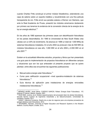 24
cuando Charles Fritts construyó el primer módulo fotoeléctrico, extendiendo una
capa de selenio sobre un soporte metálico y recubriéndola con una fina película
transparente de oro. Fritts envió sus paneles solares a Werner von Siemens, que
ante la Real Academia de Prusia, presentó los módulos americanos declarando
por primera vez tenemos la evidencia de la conversión directa de la energía de la
luz en energía eléctrica”.9
En los años de 1980 aparecen las primeras casas con electrificación fotovoltaica
en los países desarrollados. En 1985 la Universidad de New South Wales crea
células con un 20% de rendimiento. Se alcanza en 1998 un total de 1.000 MWp de
sistemas fotovoltaicos instalados. En el año 2002 se producen más de 500 MW de
módulos fotovoltaicos en ese año, 1.000 MW en el año 2004 y 2.000 MW en el
año 2007.10
Existen en la actualidad diferentes estudios, proyectos y libros que han presentado
una guía para la implementación de proyectos fotovoltaicos en diferentes campos
y situaciones que son los que anteceden al presente proyecto que se quiere
plantear, entre ellos ese encuentran las siguientes publicaciones:
 Manual sobre energía solar fotovoltaica.11
 Curso para calificación ocupacional –nivel operativo-instalación de sistemas
fotovoltaicos.12
 Guía técnica de aplicación para instalaciones de energías renovables
instalaciones fotovoltaicas.13
9
MÉNDEZ MUÑIZ, Javier María. CUERVO GARCÍA, Rafael. Energía Solar Fotovoltaica. FC
Editorial 2ª Edición, Madrid, España. 2007.
10
RUÍZ DIEZ, Jurema, et al. Análisis espectroscópico del procesado láser de células fotovoltaicas.
Escuela técnica superior de ingenieros industriales y de telecomunicación, Universidad de
Cantabria. España. 2017.
11
KASAT, Valentina Constenla. Diseño de un plan de negocios para una empresa proveedora de
energía eléctrica solar fotovoltaica. 2012.
12
ŠĆUKANEC, Ninoslav. Overview of Higher Education and Research Systems in the Western
Balkans. Country Report, Croatia, 2013.
 