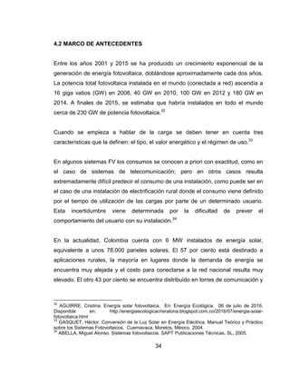 34
4.2 MARCO DE ANTECEDENTES
Entre los años 2001 y 2015 se ha producido un crecimiento exponencial de la
generación de energía fotovoltaica, doblándose aproximadamente cada dos años.
La potencia total fotovoltaica instalada en el mundo (conectada a red) ascendía a
16 giga vatios (GW) en 2008, 40 GW en 2010, 100 GW en 2012 y 180 GW en
2014. A finales de 2015, se estimaba que habría instalados en todo el mundo
cerca de 230 GW de potencia fotovoltaica.32
Cuando se empieza a hablar de la carga se deben tener en cuenta tres
características que la definen: el tipo, el valor energético y el régimen de uso.33
En algunos sistemas FV los consumos se conocen a priori con exactitud, como en
el caso de sistemas de telecomunicación; pero en otros casos resulta
extremadamente difícil predecir el consumo de una instalación, como puede ser en
el caso de una instalación de electrificación rural donde el consumo viene definido
por el tiempo de utilización de las cargas por parte de un determinado usuario.
Esta incertidumbre viene determinada por la dificultad de prever el
comportamiento del usuario con su instalación.34
En la actualidad, Colombia cuenta con 6 MW instalados de energía solar,
equivalente a unos 78.000 paneles solares. El 57 por ciento está destinado a
aplicaciones rurales, la mayoría en lugares donde la demanda de energía se
encuentra muy alejada y el costo para conectarse a la red nacional resulta muy
elevado. El otro 43 por ciento se encuentra distribuido en torres de comunicación y
32
AGUIRRE, Cristina. Energía solar fotovoltaica. En: Energía Ecológica. 06 de julio de 2016.
Disponible en: http://energiaecologicacrisratona.blogspot.com.co/2016/07/energia-solar-
fotovoltaica.html
33
GASQUET, Héctor. Conversión de la Luz Solar en Energía Eléctrica, Manual Teórico y Práctico
sobre los Sistemas Fotovoltaicos. Cuernavaca, Morelos, México. 2004.
34
ABELLA, Miguel Alonso. Sistemas fotovoltaicos. SAPT Publicaciones Técnicas, SL, 2005.
 